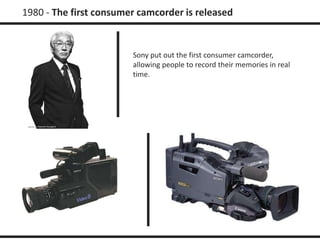 1980 - The first consumer camcorder is released 
Sony put out the first consumer camcorder, 
allowing people to record their memories in real 
time. 
 