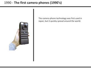 1990 - The first camera phones (1990's) 
The camera phone technology was first used in 
Japan, but it quickly spread around the world. 
 