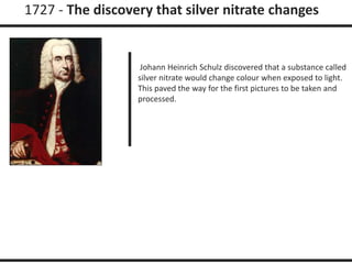 1727 - The discovery that silver nitrate changes 
Johann Heinrich Schulz discovered that a substance called 
silver nitrate would change colour when exposed to light. 
This paved the way for the first pictures to be taken and 
processed. 
 