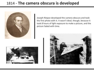 1814 - The camera obscura is developed 
Joseph Niepce developed the camera obscura and took 
the first photo with it. It wasn't ideal, though, because it 
took 8 hours of light exposure to make a picture, and the 
picture faded with time. 
 