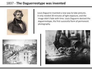 1837 - The Daguerreotype was invented 
Louis Daguerre invented a new way to take pictures. 
It only needed 30 minutes of light exposure, and the 
image didn't fade with time. Louis Daguerre devised the 
daguerreotype, the first successful form of permanent 
photography. 
 