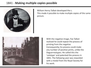 1841 - Making multiple copies possible 
William Henry Talbot developed the c. 
This made it possible to make multiple copies of the same 
picture. 
With the negative image, Fox Talbot 
realised he could repeat the process of 
printing from the negative. 
Consequently, his process could make 
any number of positive prints, unlike the 
Daguerreotypes. He called this the 
'calotype' and patented the process in 
1841. The following year was rewarded 
with a medal from the Royal Society for 
his work. 
 