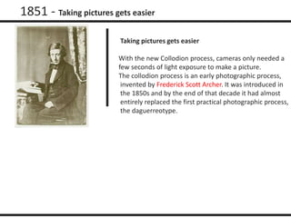 1851 - Taking pictures gets easier 
Taking pictures gets easier 
With the new Collodion process, cameras only needed a 
few seconds of light exposure to make a picture. 
The collodion process is an early photographic process, 
invented by Frederick Scott Archer. It was introduced in 
the 1850s and by the end of that decade it had almost 
entirely replaced the first practical photographic process, 
the daguerreotype. 
 