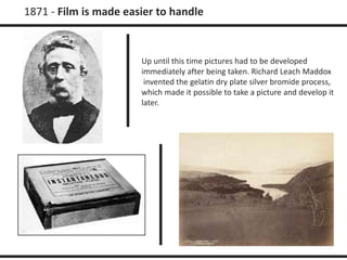 1871 - Film is made easier to handle 
Up until this time pictures had to be developed 
immediately after being taken. Richard Leach Maddox 
invented the gelatin dry plate silver bromide process, 
which made it possible to take a picture and develop it 
later. 
 