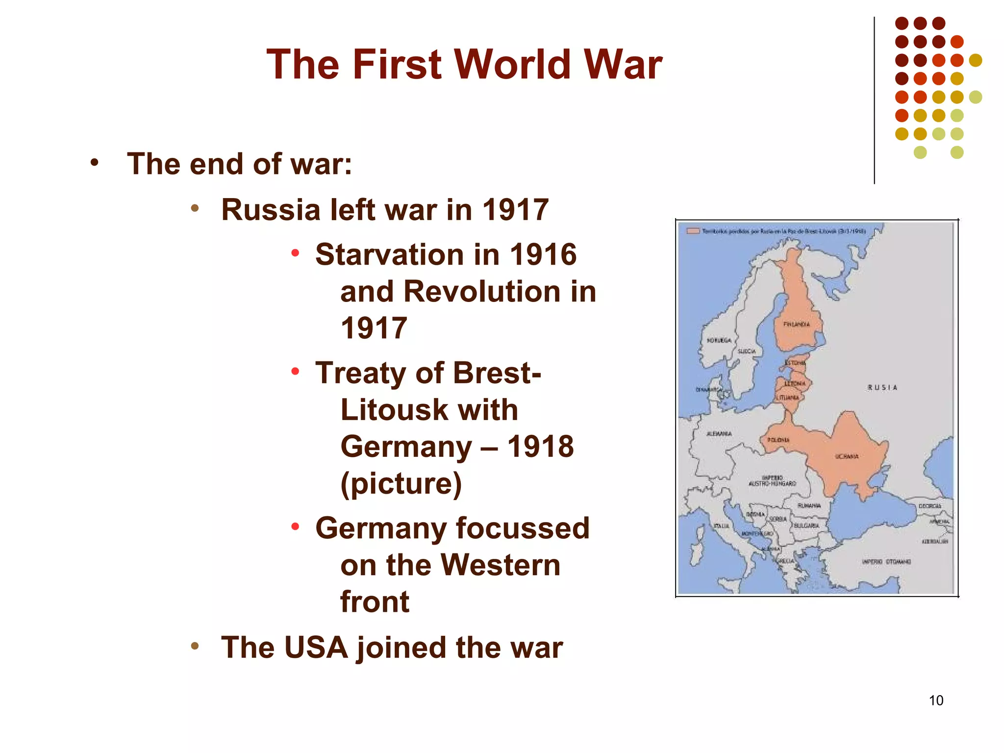 10
The First World War
• The end of war:
• Russia left war in 1917
• Starvation in 1916
and Revolution in
1917
• Treaty of Brest-
Litousk with
Germany – 1918
(picture)
• Germany focussed
on the Western
front
• The USA joined the war
 