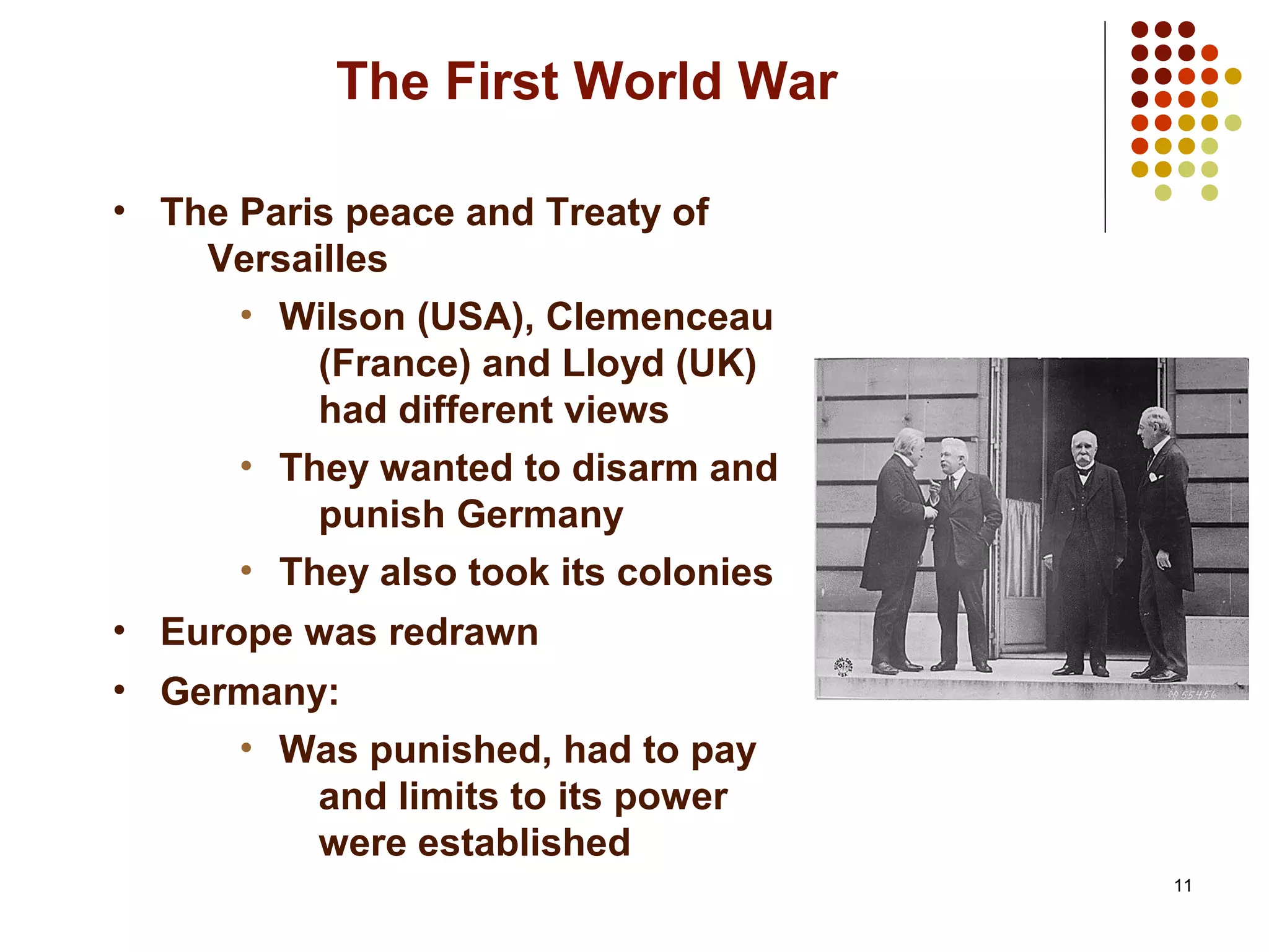 11
The First World War
• The Paris peace and Treaty of
Versailles
• Wilson (USA), Clemenceau
(France) and Lloyd (UK)
had different views
• They wanted to disarm and
punish Germany
• They also took its colonies
• Europe was redrawn
• Germany:
• Was punished, had to pay
and limits to its power
were established
 