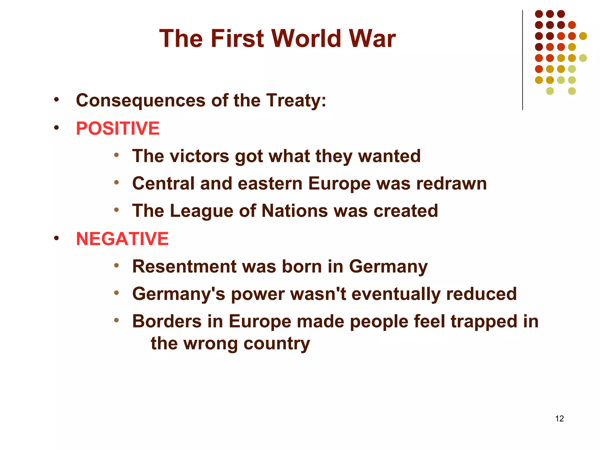12
The First World War
• Consequences of the Treaty:
• POSITIVE
• The victors got what they wanted
• Central and eastern Europe was redrawn
• The League of Nations was created
• NEGATIVE
• Resentment was born in Germany
• Germany's power wasn't eventually reduced
• Borders in Europe made people feel trapped in
the wrong country
 
