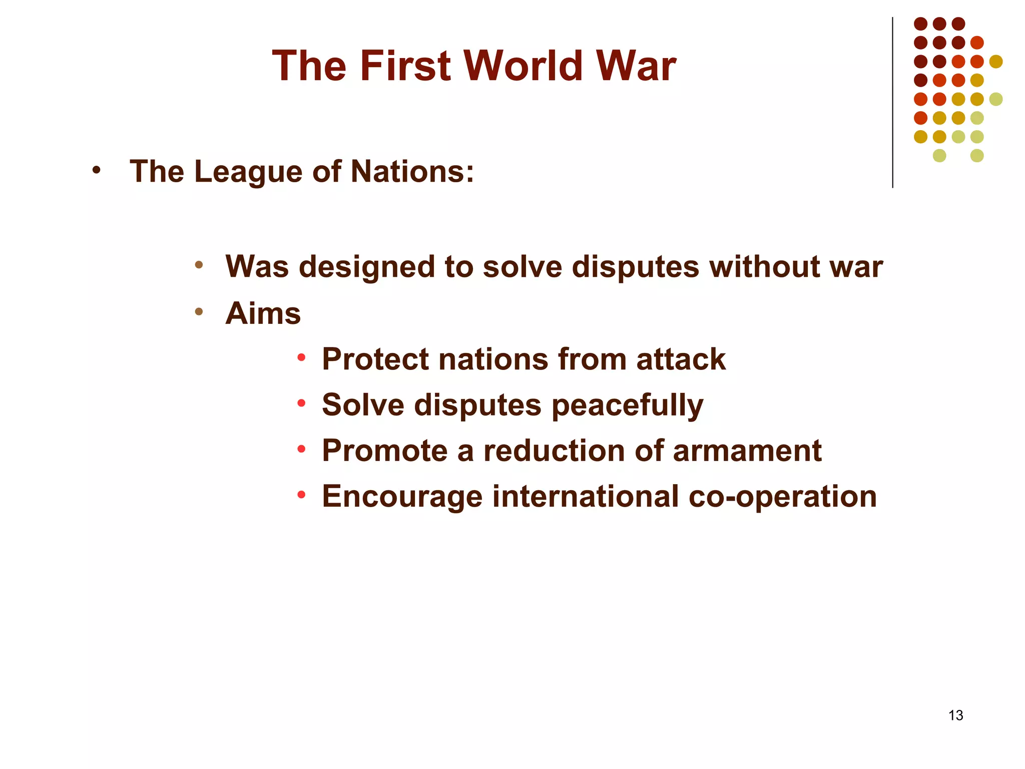 13
The First World War
• The League of Nations:
• Was designed to solve disputes without war
• Aims
• Protect nations from attack
• Solve disputes peacefully
• Promote a reduction of armament
• Encourage international co-operation
 