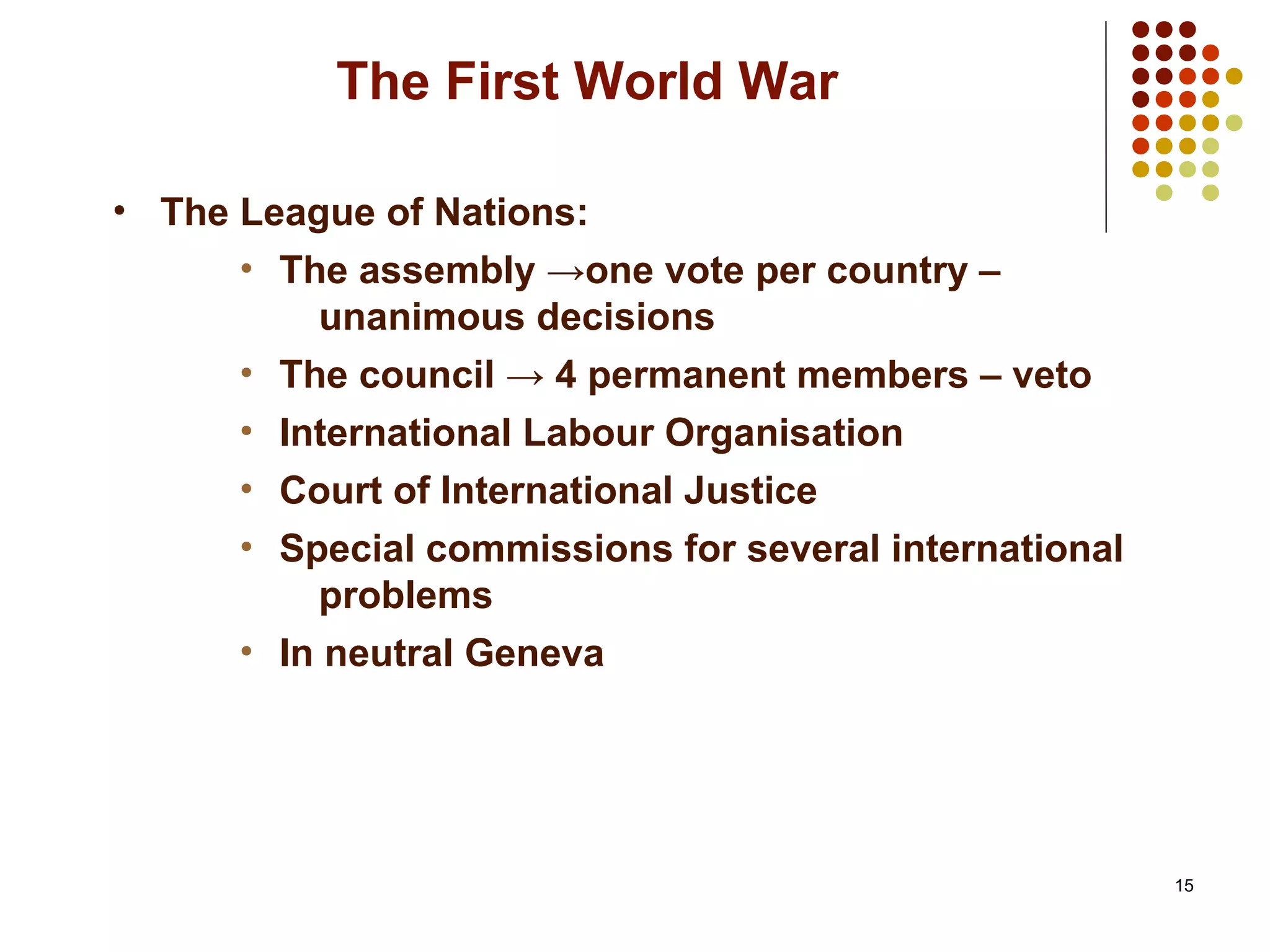 15
The First World War
• The League of Nations:
• The assembly →one vote per country –
unanimous decisions
• The council → 4 permanent members – veto
• International Labour Organisation
• Court of International Justice
• Special commissions for several international
problems
• In neutral Geneva
 