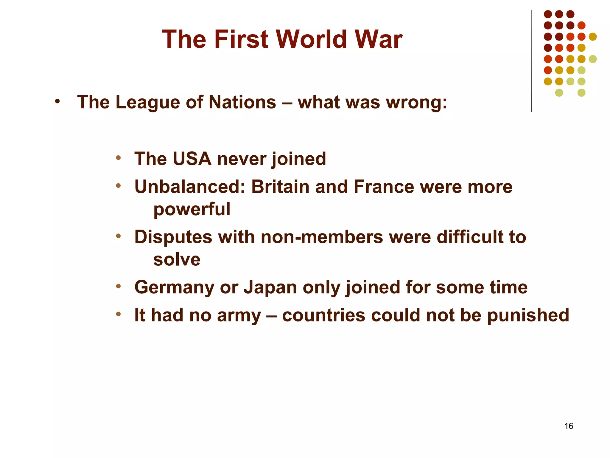 16
The First World War
• The League of Nations – what was wrong:
• The USA never joined
• Unbalanced: Britain and France were more
powerful
• Disputes with non-members were difficult to
solve
• Germany or Japan only joined for some time
• It had no army – countries could not be punished
 