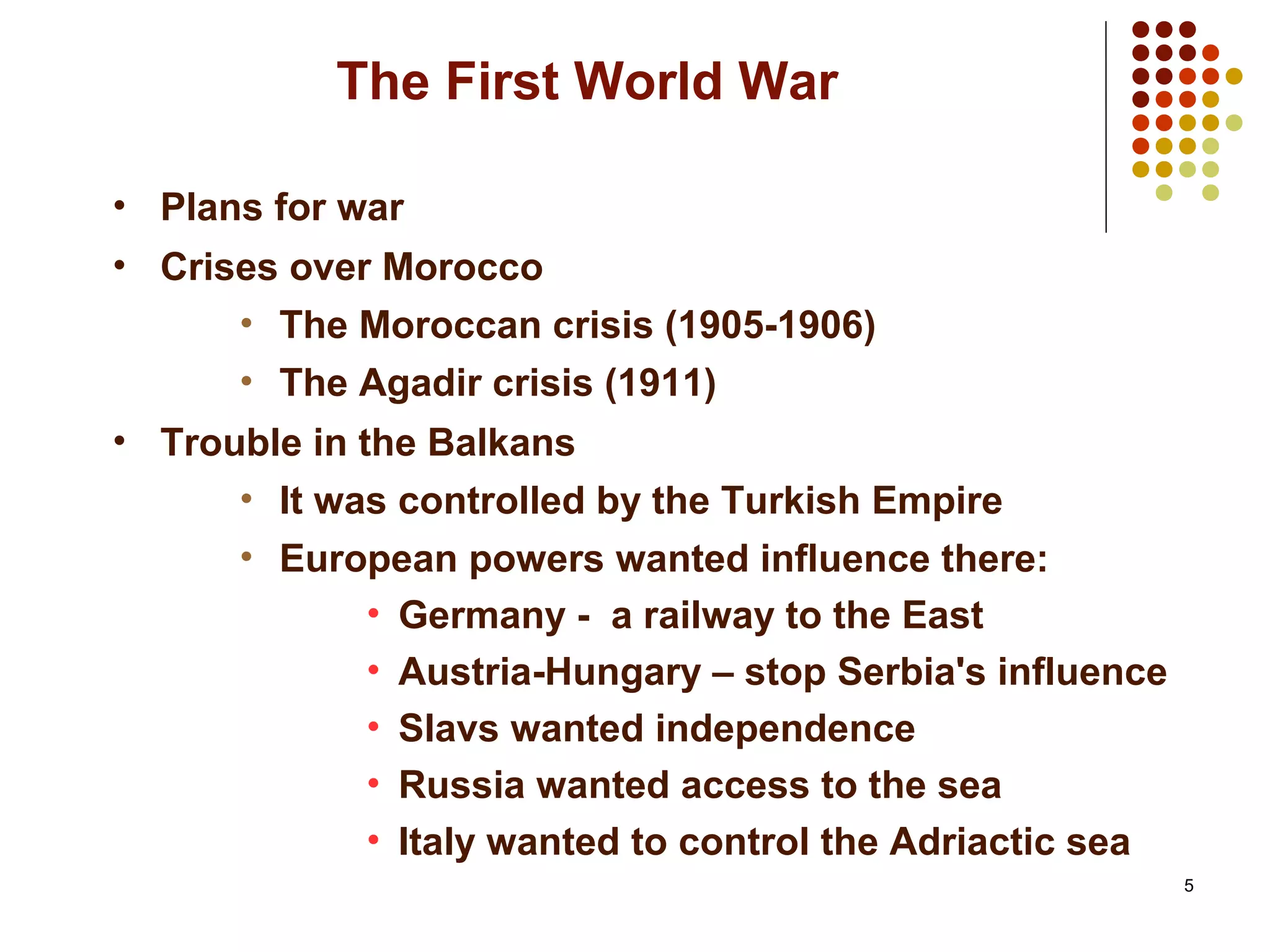 5
The First World War
• Plans for war
• Crises over Morocco
• The Moroccan crisis (1905-1906)
• The Agadir crisis (1911)
• Trouble in the Balkans
• It was controlled by the Turkish Empire
• European powers wanted influence there:
• Germany - a railway to the East
• Austria-Hungary – stop Serbia's influence
• Slavs wanted independence
• Russia wanted access to the sea
• Italy wanted to control the Adriactic sea
 