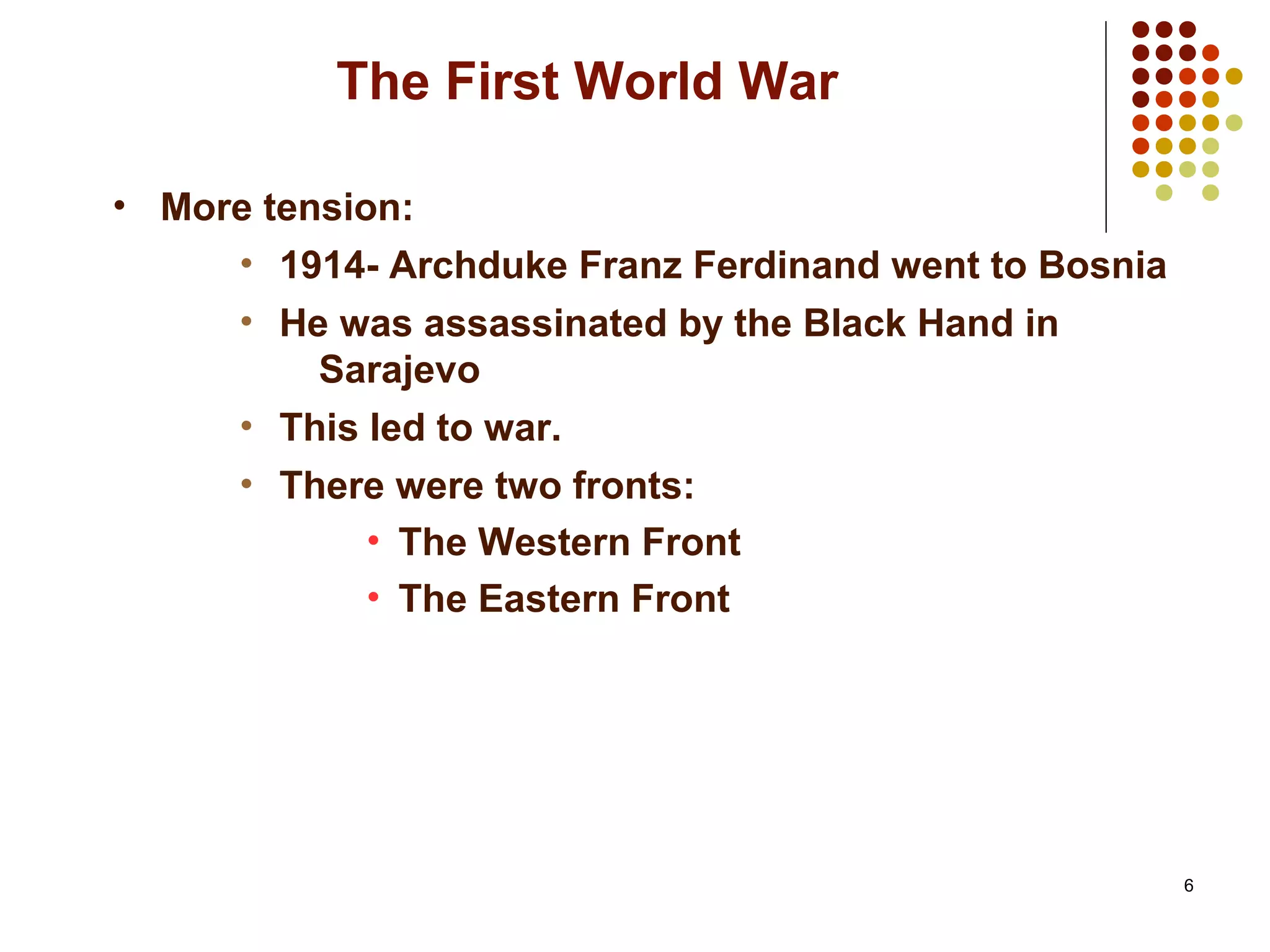 6
The First World War
• More tension:
• 1914- Archduke Franz Ferdinand went to Bosnia
• He was assassinated by the Black Hand in
Sarajevo
• This led to war.
• There were two fronts:
• The Western Front
• The Eastern Front
 