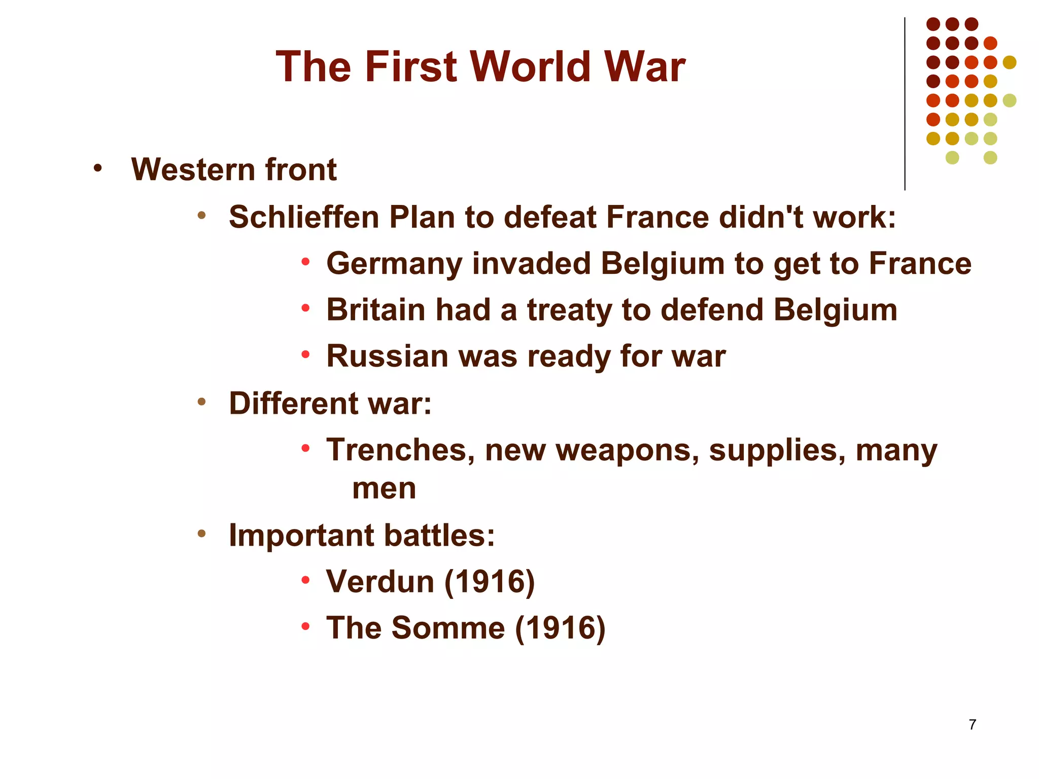 7
The First World War
• Western front
• Schlieffen Plan to defeat France didn't work:
• Germany invaded Belgium to get to France
• Britain had a treaty to defend Belgium
• Russian was ready for war
• Different war:
• Trenches, new weapons, supplies, many
men
• Important battles:
• Verdun (1916)
• The Somme (1916)
 