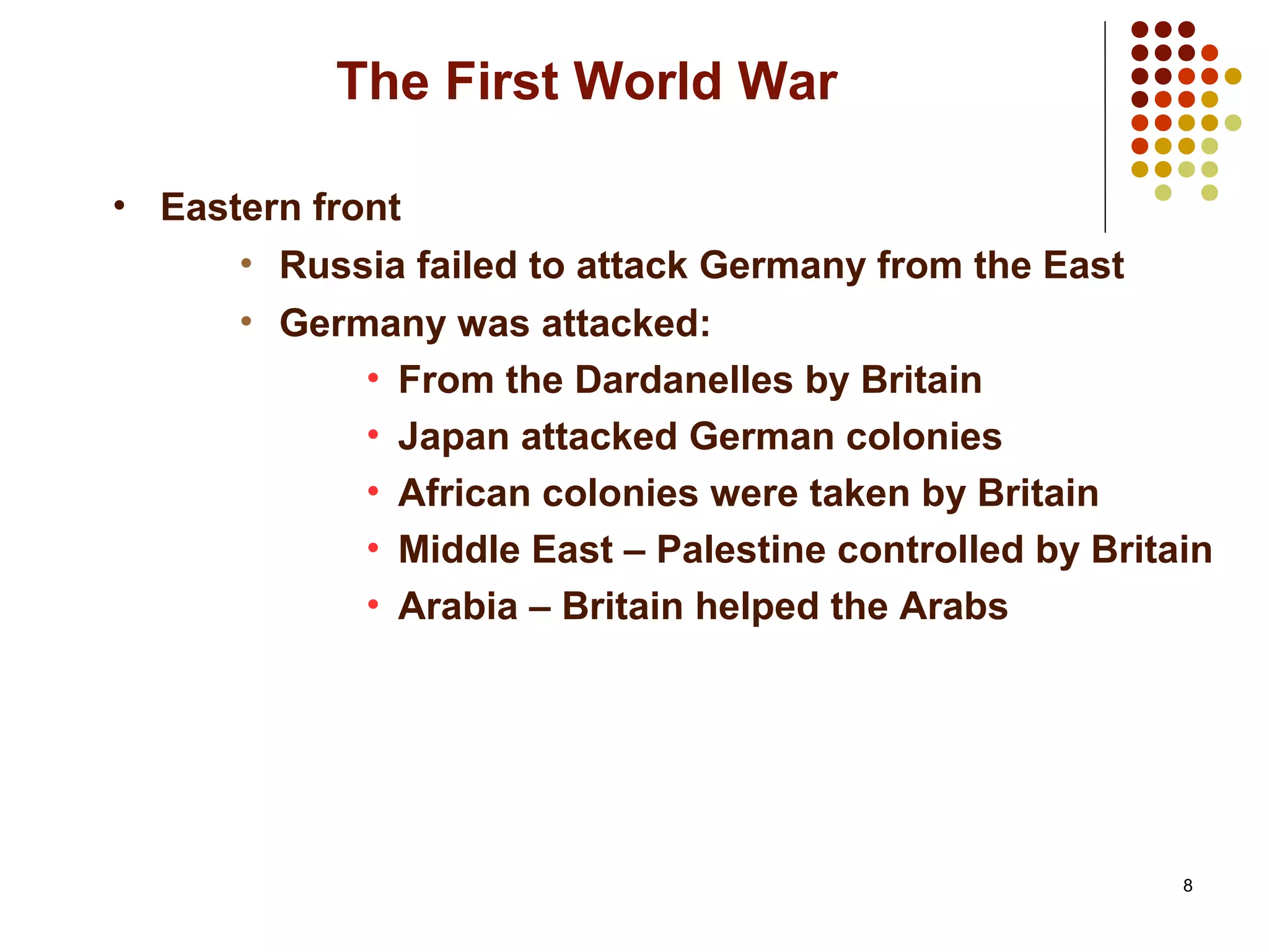 8
The First World War
• Eastern front
• Russia failed to attack Germany from the East
• Germany was attacked:
• From the Dardanelles by Britain
• Japan attacked German colonies
• African colonies were taken by Britain
• Middle East – Palestine controlled by Britain
• Arabia – Britain helped the Arabs
 