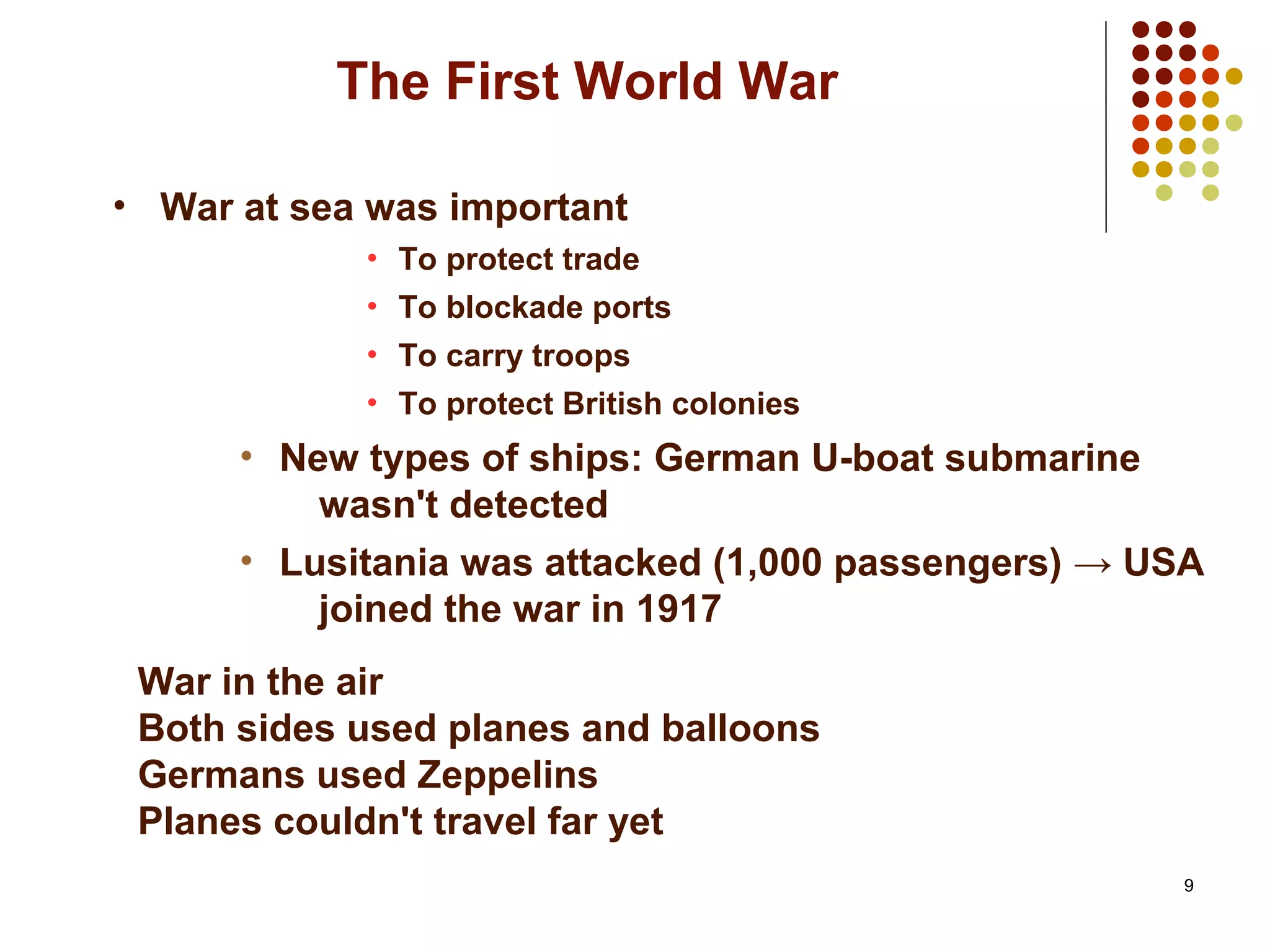 9
The First World War
• War at sea was important
• To protect trade
• To blockade ports
• To carry troops
• To protect British colonies
• New types of ships: German U-boat submarine
wasn't detected
• Lusitania was attacked (1,000 passengers) → USA
joined the war in 1917
War in the air
Both sides used planes and balloons
Germans used Zeppelins
Planes couldn't travel far yet
 