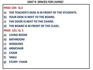 UNIT 9- SPACES FOR LIVING!
PAGE 120: Q.2
a) THE TEACHER’S DESK IS IN FRONT OF THE STUDENTS.
b) YOUR DESK IS NEXT TO THE BOARD.
c) THE DOOR IS NEXT TO THE CHAIRS.
d) THE BOARD IS IN FRONT OF THE CLASS.
PAGE 121: Q. 5
a) LIVING ROOM
b) BATHROOM
c) WINDOWS
d) ARMCHAIR
e) CHAIR
f) TABLE
g) STUDY- CHAIR
 