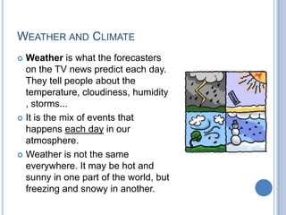WEATHER AND CLIMATE
 Weather is what the forecasters
  on the TV news predict each day.
  They tell people about the
  temperature, cloudiness, humidity
  , storms...
 It is the mix of events that
  happens each day in our
  atmosphere.
 Weather is not the same
  everywhere. It may be hot and
  sunny in one part of the world, but
  freezing and snowy in another.
 