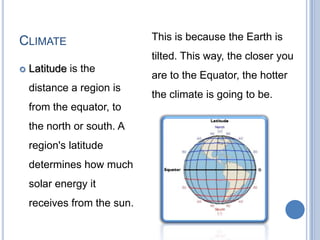 CLIMATE                      This is because the Earth is
                             tilted. This way, the closer you
   Latitude is the
                             are to the Equator, the hotter
    distance a region is
                             the climate is going to be.
    from the equator, to
    the north or south. A
    region's latitude
    determines how much
    solar energy it
    receives from the sun.
 
