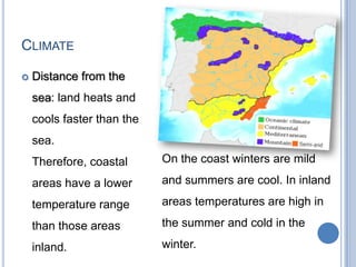 CLIMATE

   Distance from the
    sea: land heats and
    cools faster than the
    sea.
    Therefore, coastal      On the coast winters are mild

    areas have a lower      and summers are cool. In inland

    temperature range       areas temperatures are high in

    than those areas        the summer and cold in the

    inland.                 winter.
 