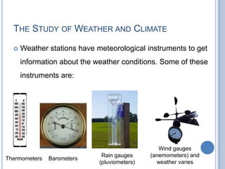 THE STUDY OF WEATHER AND CLIMATE

     Weather stations have meteorological instruments to get
      information about the weather conditions. Some of these
      instruments are:




                                                 Wind gauges
                              Rain gauges     (anemometers) and
Thermometers   Barometers
                             (pluviometers)     weather vanes
 