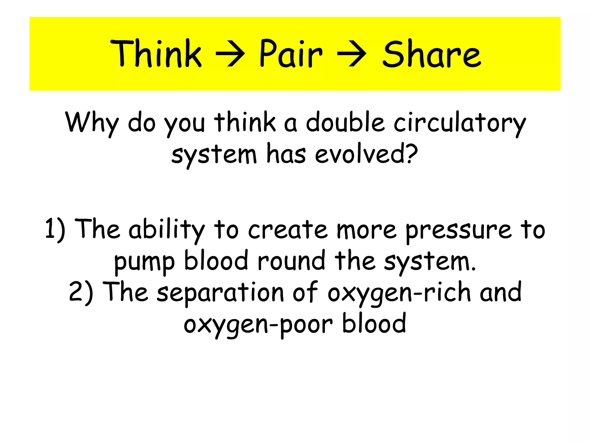Think  Pair  Share
Why do you think a double circulatory
system has evolved?
1) The ability to create more pressure to
pump blood round the system.
2) The separation of oxygen-rich and
oxygen-poor blood
 