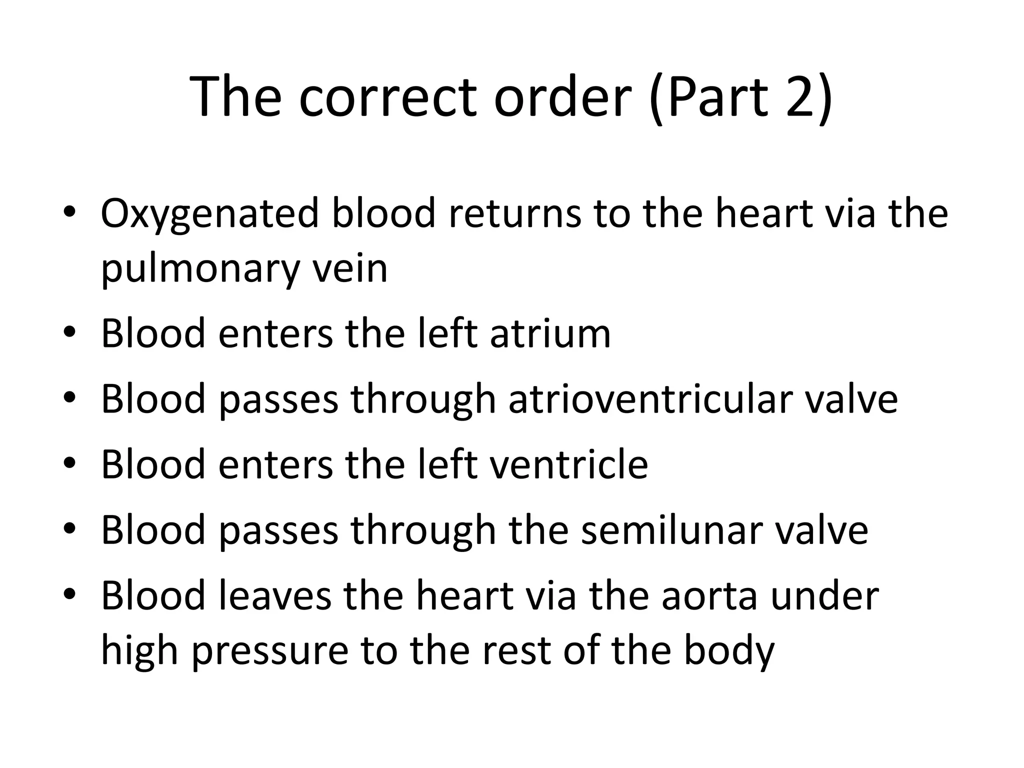 The correct order (Part 2)
• Oxygenated blood returns to the heart via the
pulmonary vein
• Blood enters the left atrium
• Blood passes through atrioventricular valve
• Blood enters the left ventricle
• Blood passes through the semilunar valve
• Blood leaves the heart via the aorta under
high pressure to the rest of the body
 