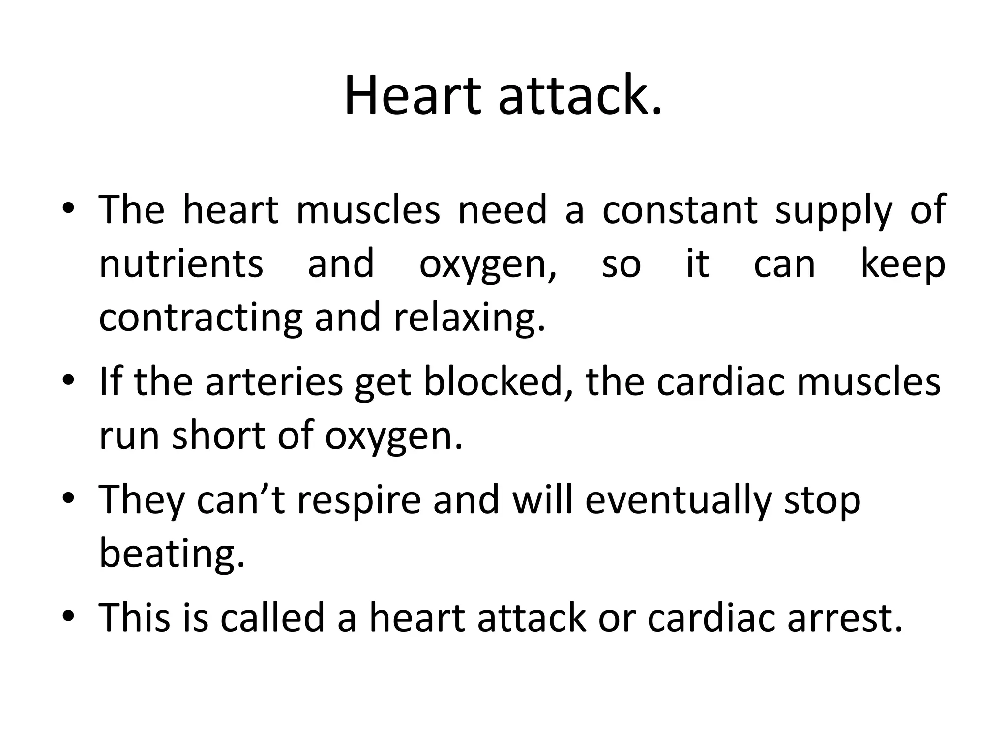 Heart attack.
• The heart muscles need a constant supply of
nutrients and oxygen, so it can keep
contracting and relaxing.
• If the arteries get blocked, the cardiac muscles
run short of oxygen.
• They can’t respire and will eventually stop
beating.
• This is called a heart attack or cardiac arrest.
 