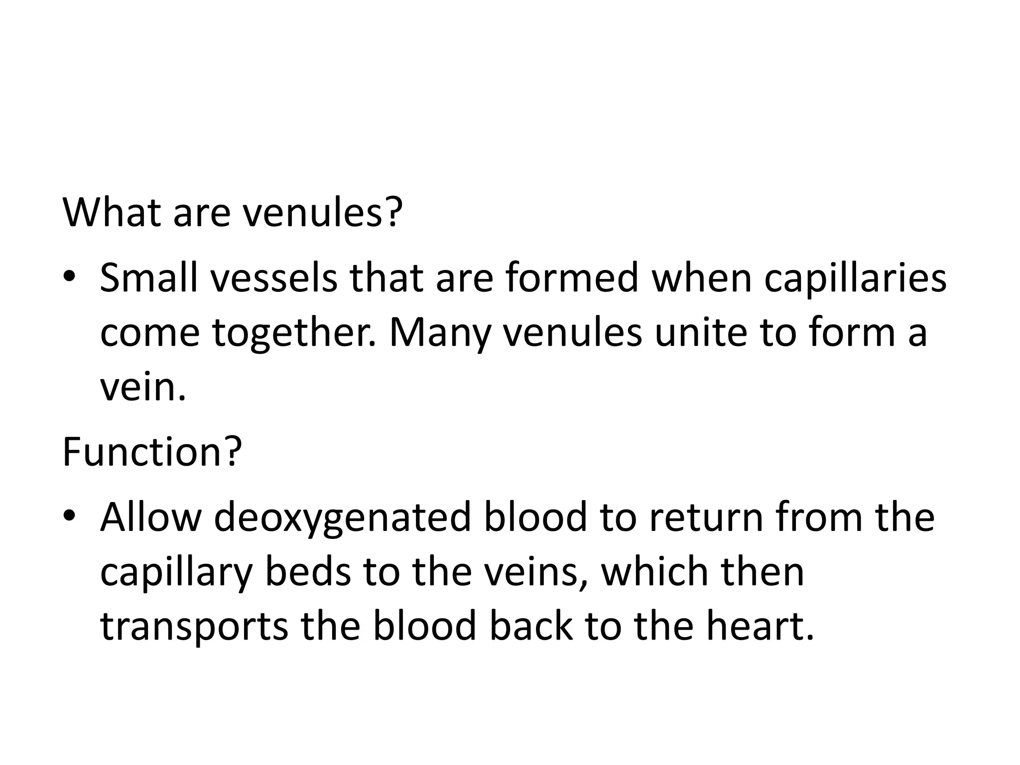 What are venules?
• Small vessels that are formed when capillaries
come together. Many venules unite to form a
vein.
Function?
• Allow deoxygenated blood to return from the
capillary beds to the veins, which then
transports the blood back to the heart.
 