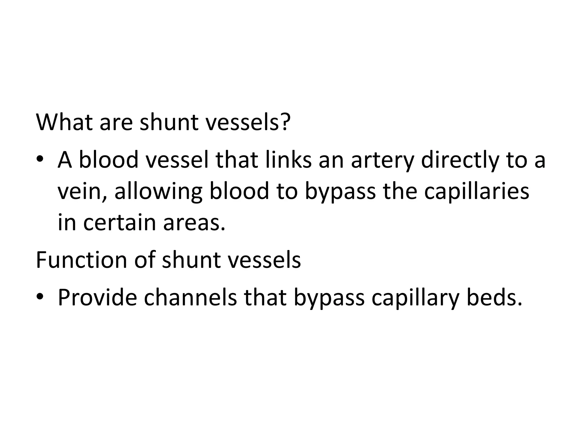 What are shunt vessels?
• A blood vessel that links an artery directly to a
vein, allowing blood to bypass the capillaries
in certain areas.
Function of shunt vessels
• Provide channels that bypass capillary beds.
 