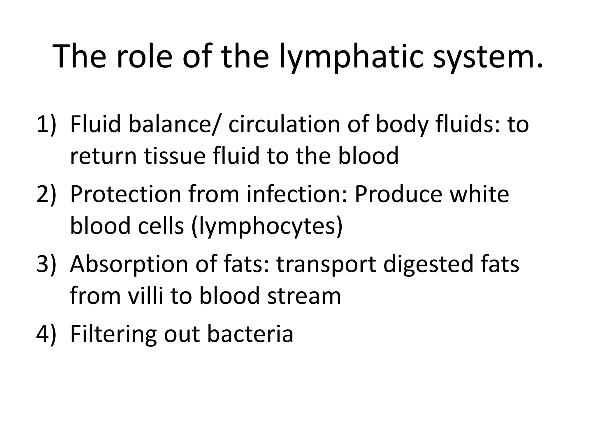 The role of the lymphatic system.
1) Fluid balance/ circulation of body fluids: to
return tissue fluid to the blood
2) Protection from infection: Produce white
blood cells (lymphocytes)
3) Absorption of fats: transport digested fats
from villi to blood stream
4) Filtering out bacteria
 