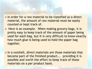 In order for a raw material to be classified as a direct
material, the amount of raw material must be easily
counted or kept track of.
 Here is an example. When making grocery bags, it is
pretty easy to keep track of the amount of paper being
used for each bag, but it is very difficult to know exactly
how much glue is being used to hold the paper bag
together.




In a nutshell, direct materials are those materials that
become part of the finished product... providing it is
possible and worth the effort to keep track of those
materials on a per product basis.

 