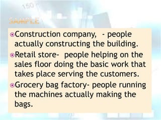 Construction

company, - people
actually constructing the building.
Retail store- people helping on the
sales floor doing the basic work that
takes place serving the customers.
Grocery bag factory- people running
the machines actually making the
bags.

 