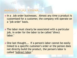 

In a Job order businesses. Almost any time a product is
customized for a customer, the company will operate on
a "job order" basis.



The labor must clearly be associated with a particular
job, in order for the labor to be called "direct
labor."



One last thought... If a person's labor cannot be easily
linked to a specific customer's order or the person does
not directly build the product, the person's labor is
called "indirect labor."

 