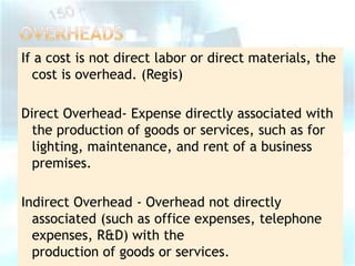 If a cost is not direct labor or direct materials, the
cost is overhead. (Regis)
Direct Overhead- Expense directly associated with
the production of goods or services, such as for
lighting, maintenance, and rent of a business
premises.
Indirect Overhead - Overhead not directly
associated (such as office expenses, telephone
expenses, R&D) with the
production of goods or services.

 