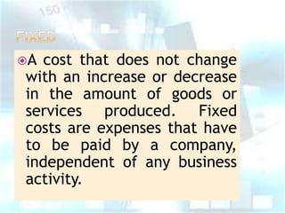 A

cost that does not change
with an increase or decrease
in the amount of goods or
services produced. Fixed
costs are expenses that have
to be paid by a company,
independent of any business
activity.

 