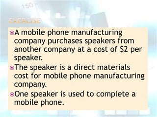 A

mobile phone manufacturing
company purchases speakers from
another company at a cost of $2 per
speaker.
The speaker is a direct materials
cost for mobile phone manufacturing
company.
One speaker is used to complete a
mobile phone.

 