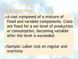 A

cost composed of a mixture of
fixed and variable components. Costs
are fixed for a set level of production
or consumption, becoming variable
after the level is exceeded.

Sample:

Labor cost on regular and
overtime

 