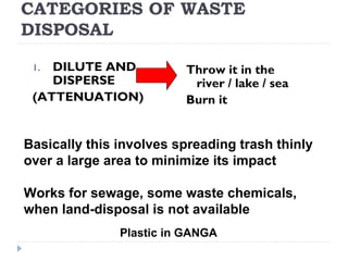 CATEGORIES OF WASTE
DISPOSAL
1. DILUTE AND
DISPERSE
(ATTENUATION)
Throw it in the
river / lake / sea
Burn it
Basically this involves spreading trash thinly
over a large area to minimize its impact
Works for sewage, some waste chemicals,
when land-disposal is not available
Plastic in GANGA
 