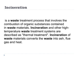 Incineration
is a waste treatment process that involves the
combustion of organic substances contained
in waste materials. Incineration and other high-
temperature waste treatment systems are
described as "thermal treatment". Incineration of
waste materials converts the waste into ash, flue
gas and heat.
 