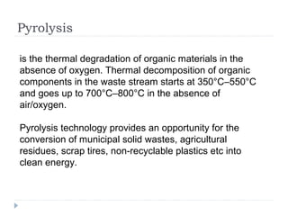 Pyrolysis
is the thermal degradation of organic materials in the
absence of oxygen. Thermal decomposition of organic
components in the waste stream starts at 350°C–550°C
and goes up to 700°C–800°C in the absence of
air/oxygen.
Pyrolysis technology provides an opportunity for the
conversion of municipal solid wastes, agricultural
residues, scrap tires, non-recyclable plastics etc into
clean energy.
 
