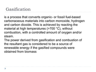 Gasification
is a process that converts organic- or fossil fuel-based
carbonaceous materials into carbon monoxide, hydrogen
and carbon dioxide. This is achieved by reacting the
material at high temperatures (>700 °C), without
combustion, with a controlled amount of oxygen and/or
steam.
The power derived from gasification and combustion of
the resultant gas is considered to be a source of
renewable energy if the gasified compounds were
obtained from biomass
 