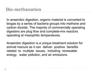 Bio-methanation
In anaerobic digestion, organic material is converted to
biogas by a series of bacteria groups into methane and
carbon dioxide. The majority of commercially operating
digesters are plug flow and complete-mix reactors
operating at mesophilic temperatures.
Anaerobic digestion is a unique treatment solution for
animal manure as it can deliver positive benefits
related to multiple issues, including renewable
energy, water pollution, and air emissions.
 