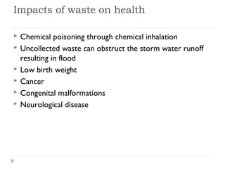 Impacts of waste on health
 Chemical poisoning through chemical inhalation
 Uncollected waste can obstruct the storm water runoff
resulting in flood
 Low birth weight
 Cancer
 Congenital malformations
 Neurological disease
 