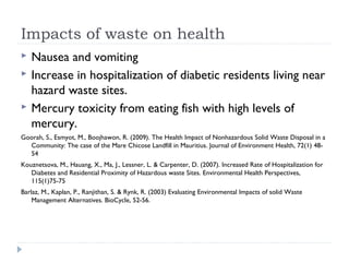 Impacts of waste on health
 Nausea and vomiting
 Increase in hospitalization of diabetic residents living near
hazard waste sites.
 Mercury toxicity from eating fish with high levels of
mercury.
Goorah, S., Esmyot, M., Boojhawon, R. (2009). The Health Impact of Nonhazardous Solid Waste Disposal in a
Community: The case of the Mare Chicose Landfill in Mauritius. Journal of Environment Health, 72(1) 48-
54
Kouznetsova, M., Hauang, X., Ma, J., Lessner, L. & Carpenter, D. (2007). Increased Rate of Hospitalization for
Diabetes and Residential Proximity of Hazardous waste Sites. Environmental Health Perspectives,
115(1)75-75
Barlaz, M., Kaplan, P., Ranjithan, S. & Rynk, R. (2003) Evaluating Environmental Impacts of solid Waste
Management Alternatives. BioCycle, 52-56.
 