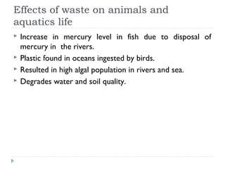 Effects of waste on animals and
aquatics life
 Increase in mercury level in fish due to disposal of
mercury in the rivers.
 Plastic found in oceans ingested by birds.
 Resulted in high algal population in rivers and sea.
 Degrades water and soil quality.
 