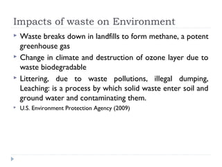 Impacts of waste on Environment
 Waste breaks down in landfills to form methane, a potent
greenhouse gas
 Change in climate and destruction of ozone layer due to
waste biodegradable
 Littering, due to waste pollutions, illegal dumping,
Leaching: is a process by which solid waste enter soil and
ground water and contaminating them.
 U.S. Environment Protection Agency (2009)
 