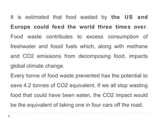 It is estimated that food wasted by the US and
Europe could feed the world three times over.
Food waste contributes to excess consumption of
freshwater and fossil fuels which, along with methane
and CO2 emissions from decomposing food, impacts
global climate change.
Every tonne of food waste prevented has the potential to
save 4.2 tonnes of CO2 equivalent. If we all stop wasting
food that could have been eaten, the CO2 impact would
be the equivalent of taking one in four cars off the road.
 
