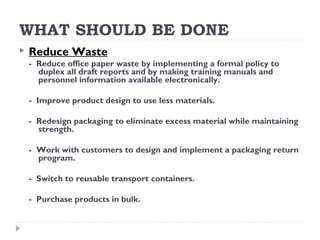 WHAT SHOULD BE DONE
 Reduce Waste
- Reduce office paper waste by implementing a formal policy to
duplex all draft reports and by making training manuals and
personnel information available electronically.
- Improve product design to use less materials.
- Redesign packaging to eliminate excess material while maintaining
strength.
- Work with customers to design and implement a packaging return
program.
- Switch to reusable transport containers.
- Purchase products in bulk.
 