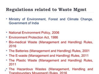 Regulations related to Waste Mgmt
 Ministry of Environment, Forest and Climate Change,
Government of India
 National Environment Policy, 2006
 Environment Protection Act, 1986
 Bio-medical Waste (Management and Handling) Rules,
2016
 The Batteries (Management and Handling) Rules, 2001
 The E-waste (Management and Handling) Rules, 2011
 The Plastic Waste (Management and Handling) Rules,
2011
 The Hazardous Wastes (Management, Handling and
 