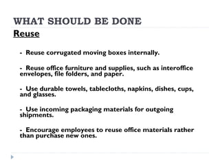 WHAT SHOULD BE DONE
Reuse
- Reuse corrugated moving boxes internally.
- Reuse office furniture and supplies, such as interoffice
envelopes, file folders, and paper.
- Use durable towels, tablecloths, napkins, dishes, cups,
and glasses.
- Use incoming packaging materials for outgoing
shipments.
- Encourage employees to reuse office materials rather
than purchase new ones.
 